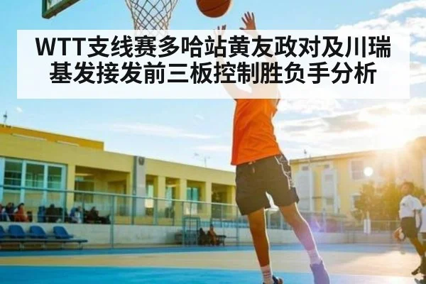 WTT支线赛多哈站黄友政对及川瑞基发接发前三板控制胜负手分析 - ng28.h5